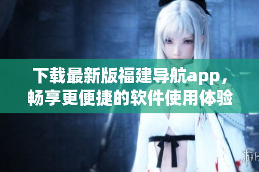 下载最新版福建导航app，畅享更便捷的软件使用体验