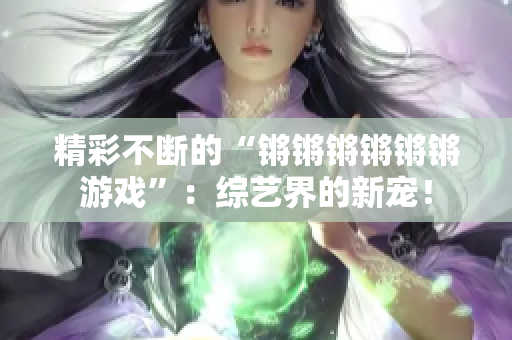 精彩不断的“锵锵锵锵锵锵游戏”：综艺界的新宠！