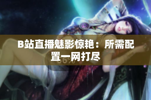 B站直播魅影惊艳：所需配置一网打尽
