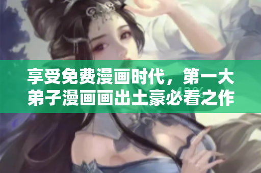 享受免费漫画时代，第一大弟子漫画画出土豪必看之作