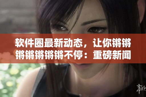 软件圈最新动态，让你锵锵锵锵锵锵锵不停：重磅新闻揭秘！