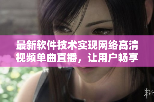 最新软件技术实现网络高清视频单曲直播，让用户畅享视听盛宴