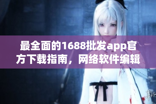 最全面的1688批发app官方下载指南，网络软件编辑为您讲解！