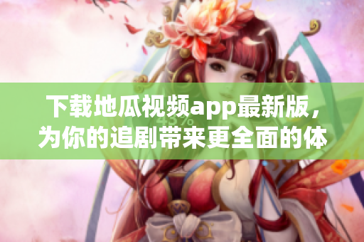 下载地瓜视频app最新版，为你的追剧带来更全面的体验