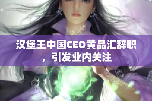 汉堡王中国CEO黄品汇辞职，引发业内关注