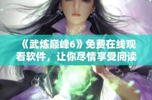 《武炼巅峰6》免费在线观看软件，让你尽情享受阅读之乐！