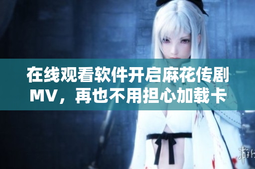 在线观看软件开启麻花传剧MV，再也不用担心加载卡顿！