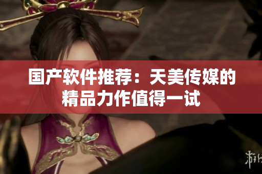 国产软件推荐：天美传媒的精品力作值得一试