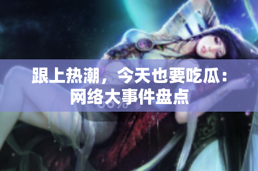 跟上热潮，今天也要吃瓜：网络大事件盘点