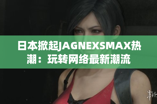 日本掀起JAGNEXSMAX热潮：玩转网络最新潮流