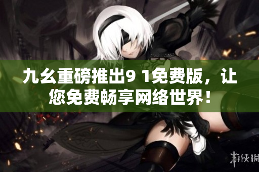 九幺重磅推出9 1免费版，让您免费畅享网络世界！