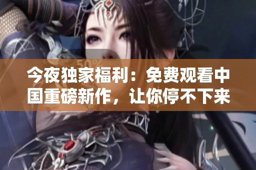 今夜独家福利：免费观看中国重磅新作，让你停不下来！