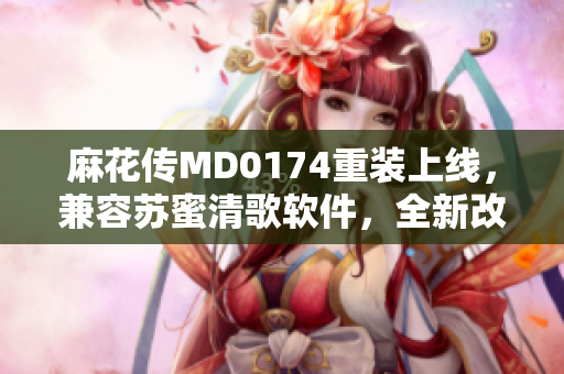 麻花传MD0174重装上线，兼容苏蜜清歌软件，全新改进