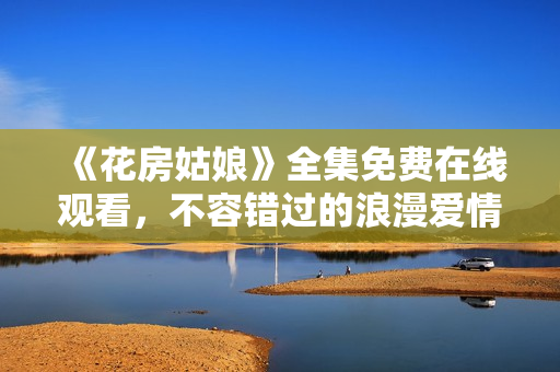 《花房姑娘》全集免费在线观看，不容错过的浪漫爱情故事