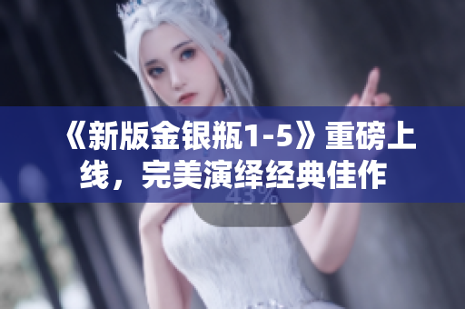 《新版金银瓶1-5》重磅上线，完美演绎经典佳作