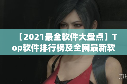 【2021最全软件大盘点】Top软件排行榜及全网最新软件下载推荐