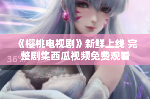 《樱桃电视剧》新鲜上线 完整剧集西瓜视频免费观看