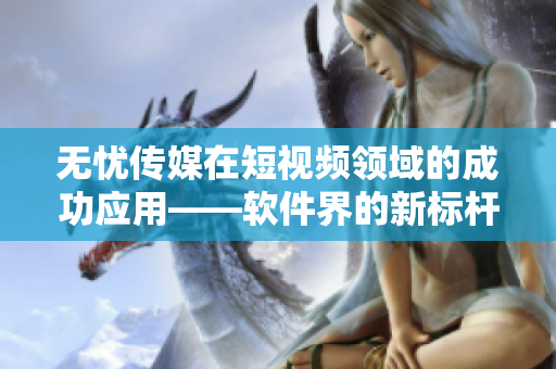 无忧传媒在短视频领域的成功应用——软件界的新标杆