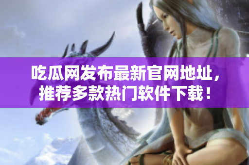 吃瓜网发布最新官网地址，推荐多款热门软件下载！