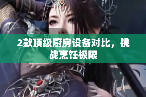 2款顶级厨房设备对比，挑战烹饪极限
