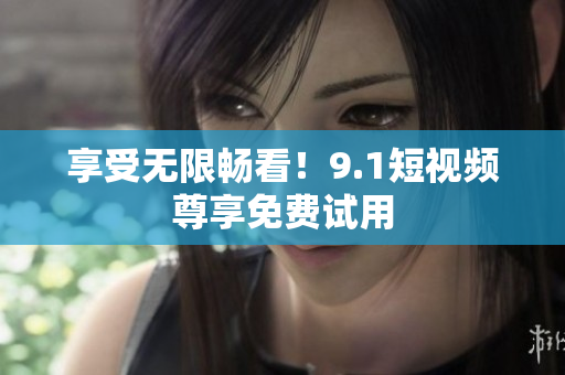 享受无限畅看！9.1短视频尊享免费试用