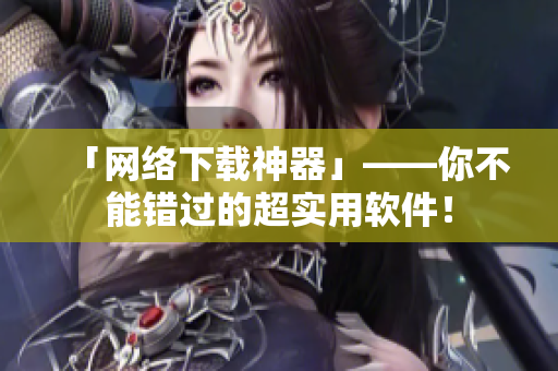 「网络下载神器」——你不能错过的超实用软件！