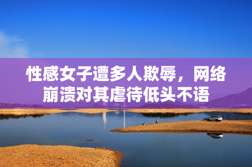 性感女子遭多人欺辱，网络崩溃对其虐待低头不语
