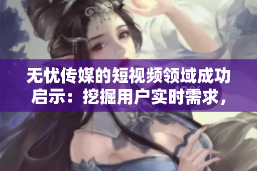 无忧传媒的短视频领域成功启示：挖掘用户实时需求，赢得市场份额！