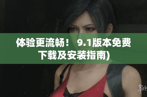 体验更流畅！ 9.1版本免费下载及安装指南)