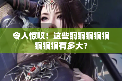 令人惊叹！这些铜铜铜铜铜铜铜铜有多大？