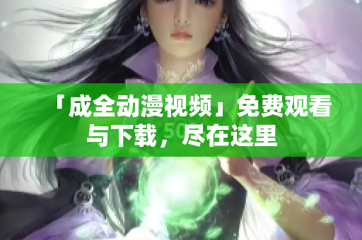 「成全动漫视频」免费观看与下载，尽在这里