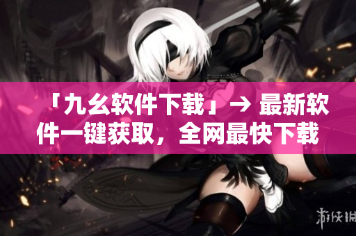 「九幺软件下载」→ 最新软件一键获取，全网最快下载！