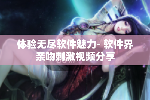 体验无尽软件魅力- 软件界亲吻刺激视频分享