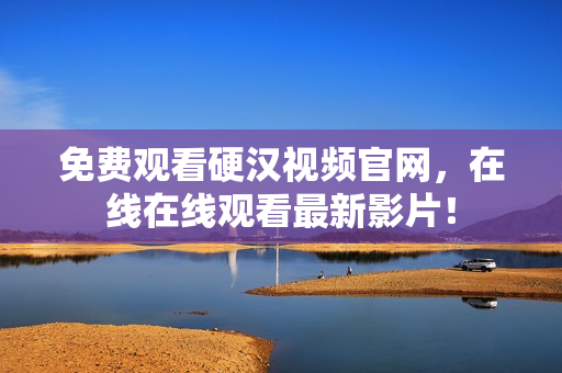 免费观看硬汉视频官网，在线在线观看最新影片！