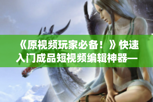 《原视频玩家必备！》快速入门成品短视频编辑神器——推荐下载app！