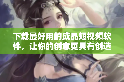 下载最好用的成品短视频软件，让你的创意更具有创造性