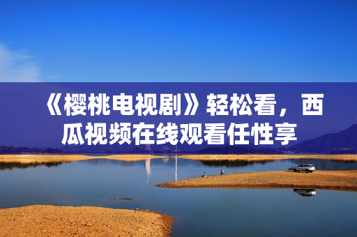 《樱桃电视剧》轻松看，西瓜视频在线观看任性享