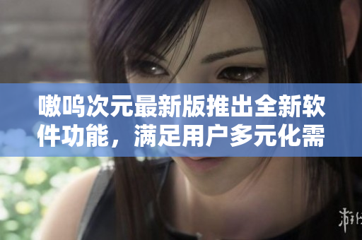 嗷呜次元最新版推出全新软件功能，满足用户多元化需求