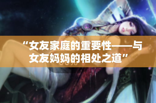 “女友家庭的重要性——与女友妈妈的相处之道”