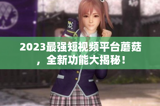 2023最强短视频平台蘑菇，全新功能大揭秘！