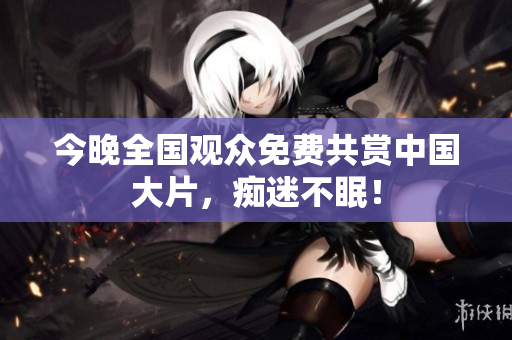 今晚全国观众免费共赏中国大片，痴迷不眠！