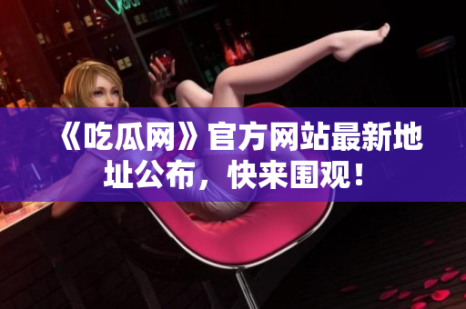 《吃瓜网》官方网站最新地址公布，快来围观！