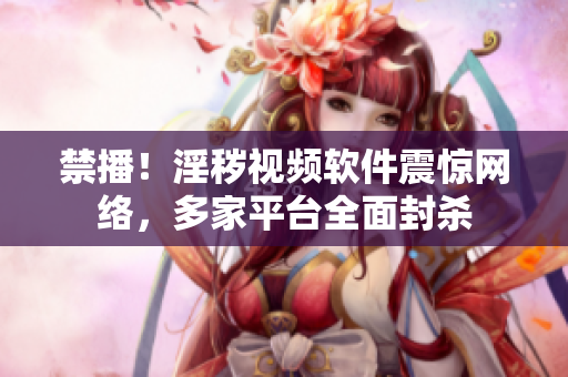 禁播！淫秽视频软件震惊网络，多家平台全面封杀