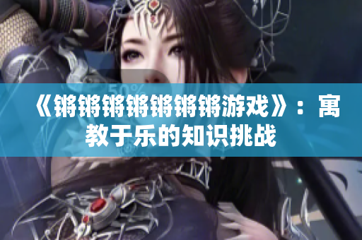 《锵锵锵锵锵锵锵游戏》：寓教于乐的知识挑战