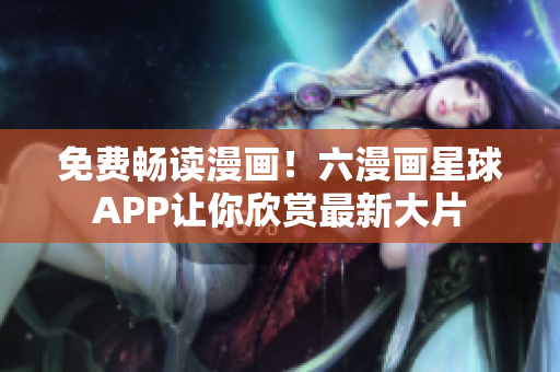 免费畅读漫画！六漫画星球APP让你欣赏最新大片