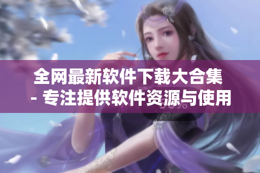 全网最新软件下载大合集 - 专注提供软件资源与使用攻略