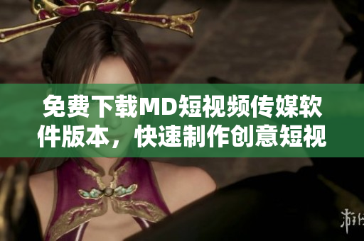 免费下载MD短视频传媒软件版本，快速制作创意短视频