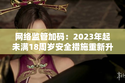 网络监管加码：2023年起未满18周岁安全措施重新升级