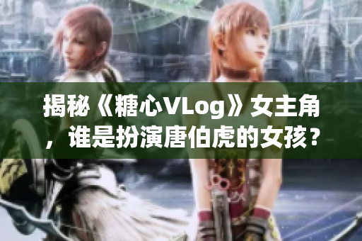 揭秘《糖心VLog》女主角，谁是扮演唐伯虎的女孩？