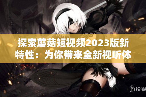 探索蘑菇短视频2023版新特性：为你带来全新视听体验